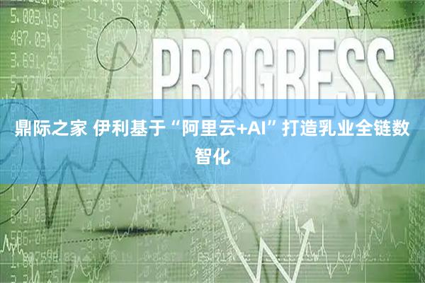 鼎际之家 伊利基于“阿里云+AI”打造乳业全链数智化