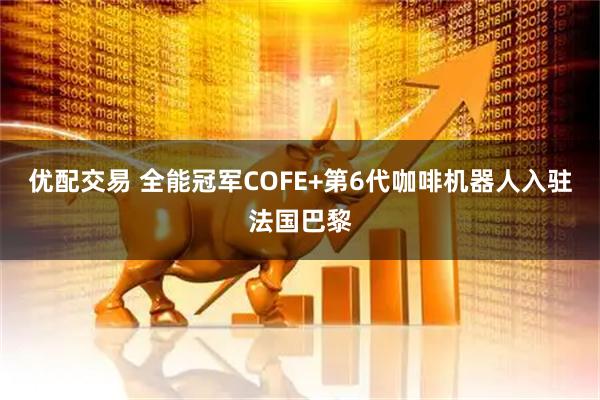 优配交易 全能冠军COFE+第6代咖啡机器人入驻法国巴黎