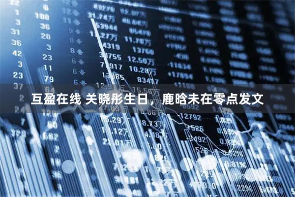 互盈在线 关晓彤生日，鹿晗未在零点发文