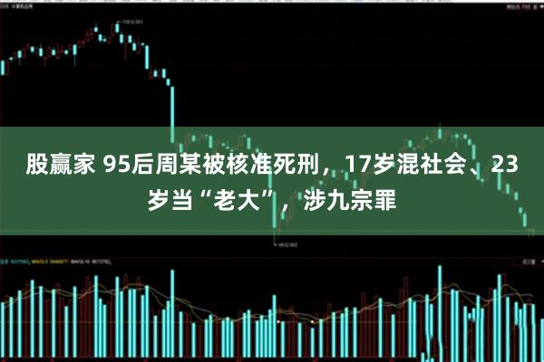 股赢家 95后周某被核准死刑，17岁混社会、23岁当“老大”，涉九宗罪