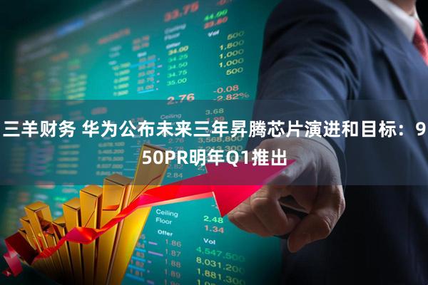 三羊财务 华为公布未来三年昇腾芯片演进和目标：950PR明年Q1推出