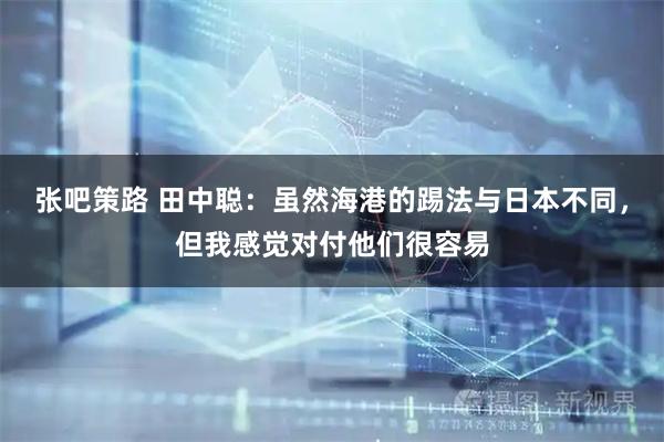 张吧策路 田中聪：虽然海港的踢法与日本不同，但我感觉对付他们很容易