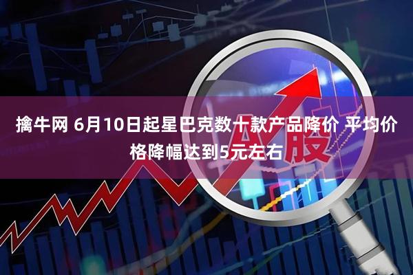 擒牛网 6月10日起星巴克数十款产品降价 平均价格降幅达到5元左右
