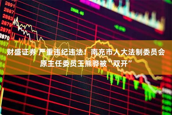 财盛证券 严重违纪违法！南充市人大法制委员会原主任委员王熊骅被“双开”