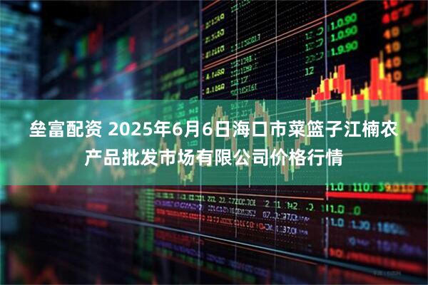 垒富配资 2025年6月6日海口市菜篮子江楠农产品批发市场有限公司价格行情