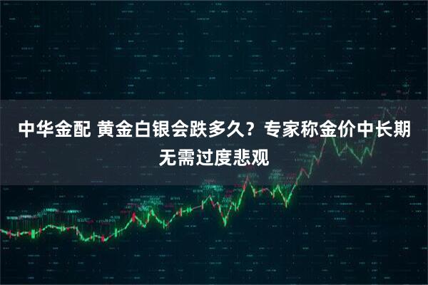 中华金配 黄金白银会跌多久？专家称金价中长期无需过度悲观