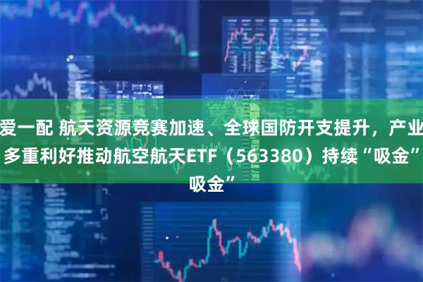爱一配 航天资源竞赛加速、全球国防开支提升，产业多重利好推动航空航天ETF（563380）持续“吸金”