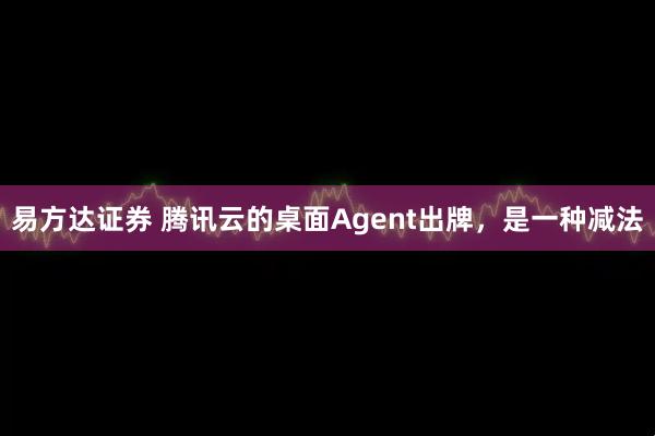 易方达证券 腾讯云的桌面Agent出牌，是一种减法