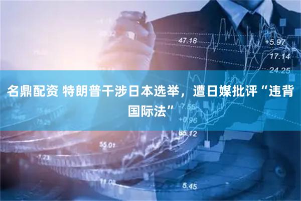 名鼎配资 特朗普干涉日本选举，遭日媒批评“违背国际法”