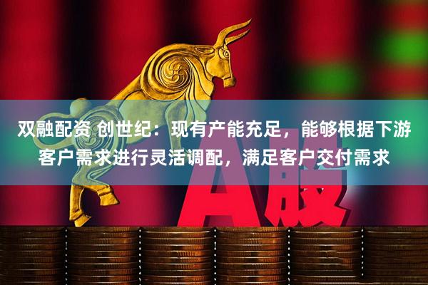 双融配资 创世纪：现有产能充足，能够根据下游客户需求进行灵活调配，满足客户交付需求