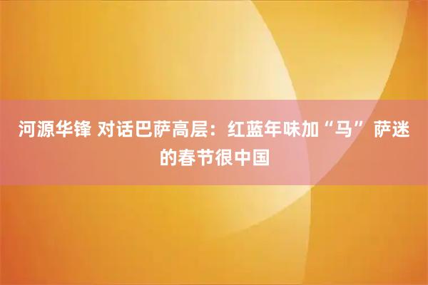 河源华锋 对话巴萨高层：红蓝年味加“马” 萨迷的春节很中国