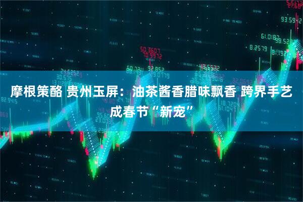 摩根策酪 贵州玉屏：油茶酱香腊味飘香 跨界手艺成春节“新宠”
