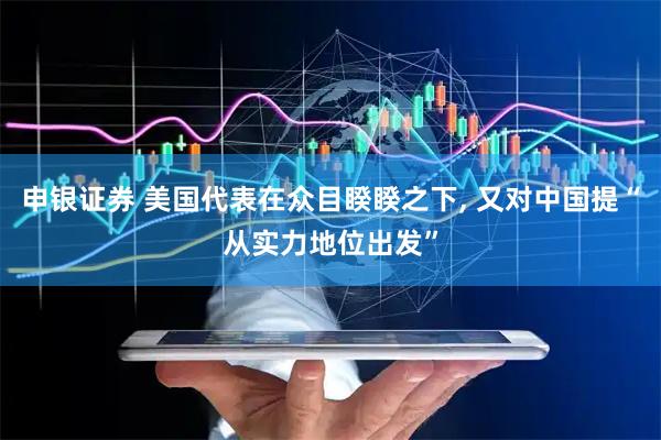 申银证券 美国代表在众目睽睽之下, 又对中国提“从实力地位出发”