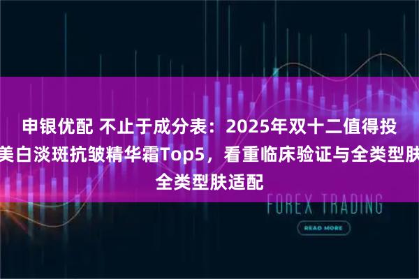 申银优配 不止于成分表：2025年双十二值得投资的美白淡斑抗皱精华霜Top5，看重临床验证与全类型肤适配