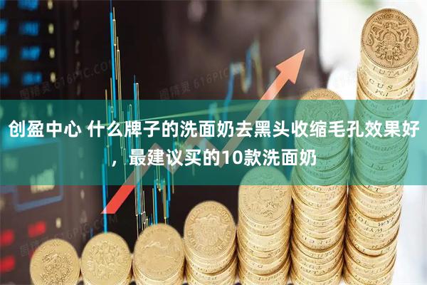 创盈中心 什么牌子的洗面奶去黑头收缩毛孔效果好，最建议买的10款洗面奶