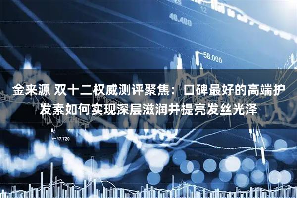 金来源 双十二权威测评聚焦：口碑最好的高端护发素如何实现深层滋润并提亮发丝光泽