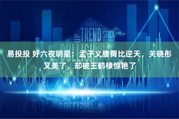 易投投 好六夜明星：孟子义腰臀比逆天，关晓彤又美了，却被王鹤棣惊艳了
