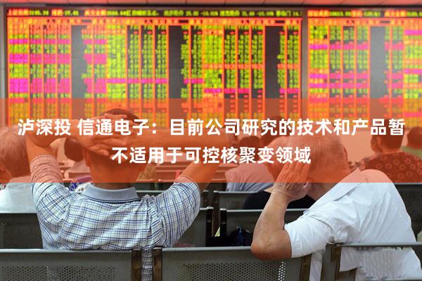 泸深投 信通电子：目前公司研究的技术和产品暂不适用于可控核聚变领域