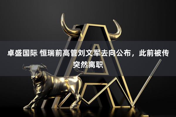 卓盛国际 恒瑞前高管刘文军去向公布，此前被传突然离职