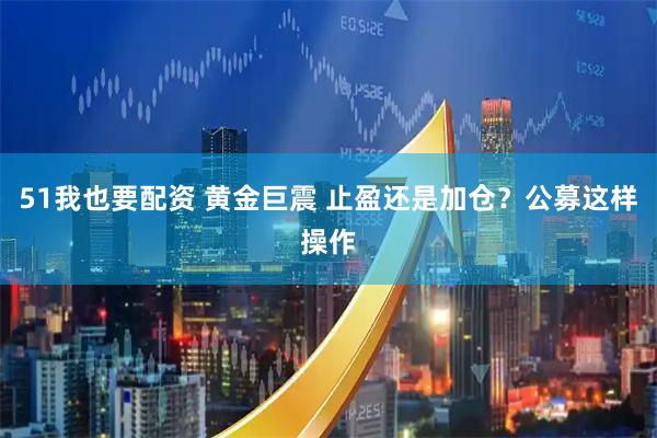 51我也要配资 黄金巨震 止盈还是加仓？公募这样操作