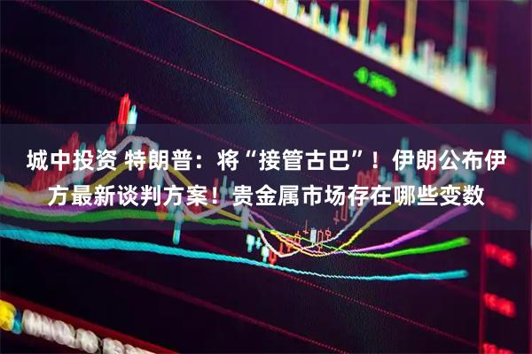 城中投资 特朗普：将“接管古巴”！伊朗公布伊方最新谈判方案！贵金属市场存在哪些变数