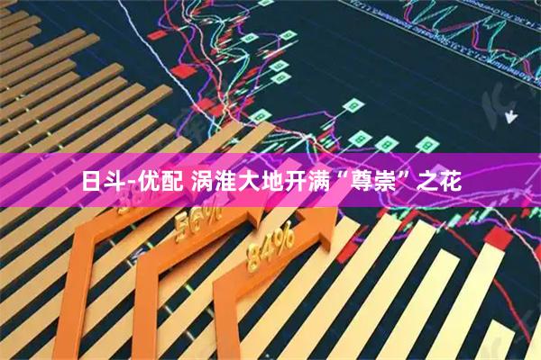 日斗-优配 涡淮大地开满“尊崇”之花